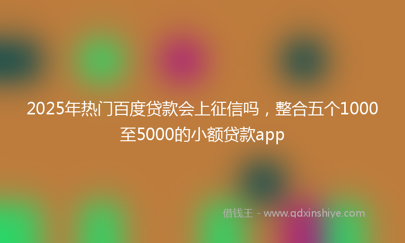 2025年热门百度贷款会上征信吗，整合五个1000至5000的小额贷款app