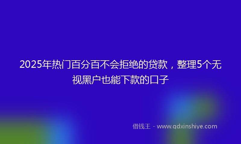 2025年热门百分百不会拒绝的贷款,整理5个无视黑户也能下款的口子