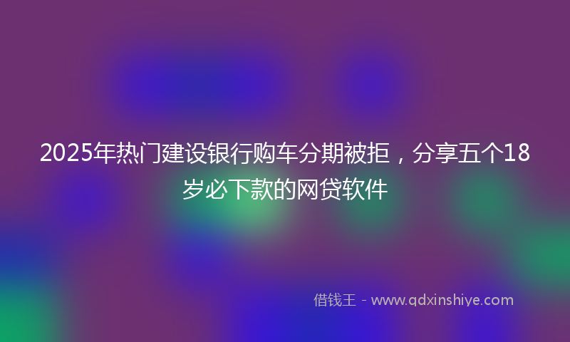 2025年热门建设银行购车分期被拒，分享五个18岁必下款的网贷软件