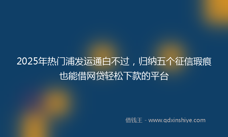 2025年热门浦发运通白不过，归纳五个征信瑕疵也能借网贷轻松下款的平台