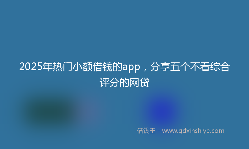 2025年热门小额借钱的app，分享五个不看综合评分的网贷