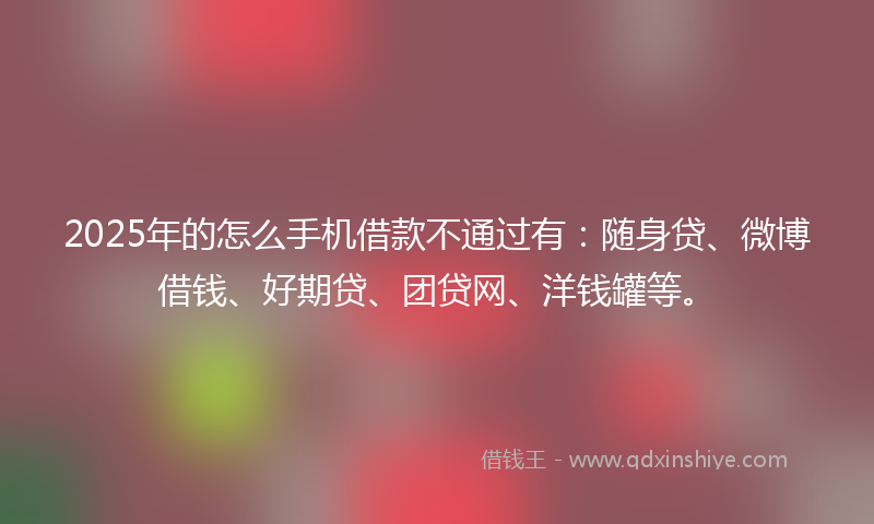 2025年的怎么手机借款不通过有：随身贷、微博借钱、好期贷、团贷网、洋钱罐等。