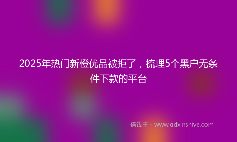 2025年热门新橙优品被拒了，梳理5个黑户无条件下款的平台