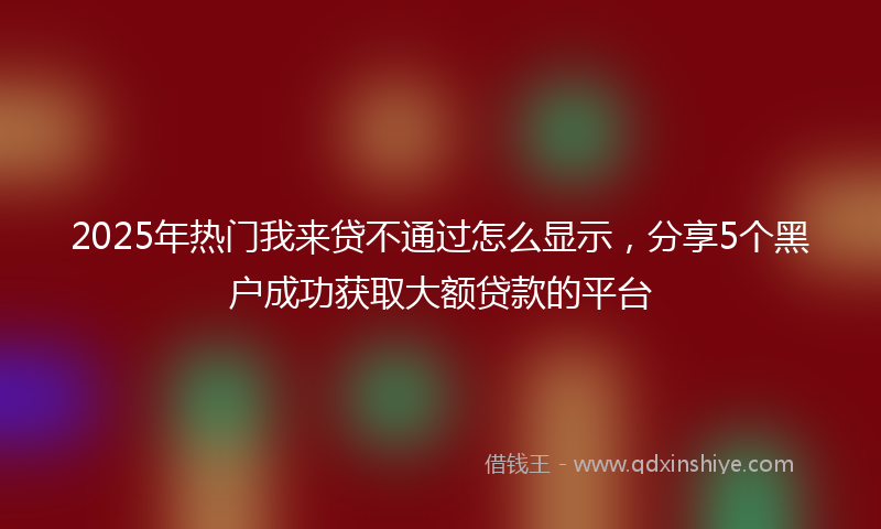2025年热门我来贷不通过怎么显示，分享5个黑户成功获取大额贷款的平台