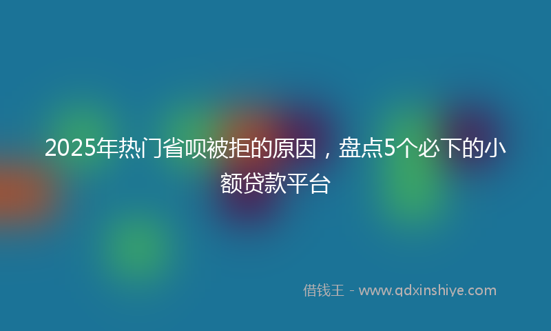 2025年热门省呗被拒的原因，盘点5个必下的小额贷款平台