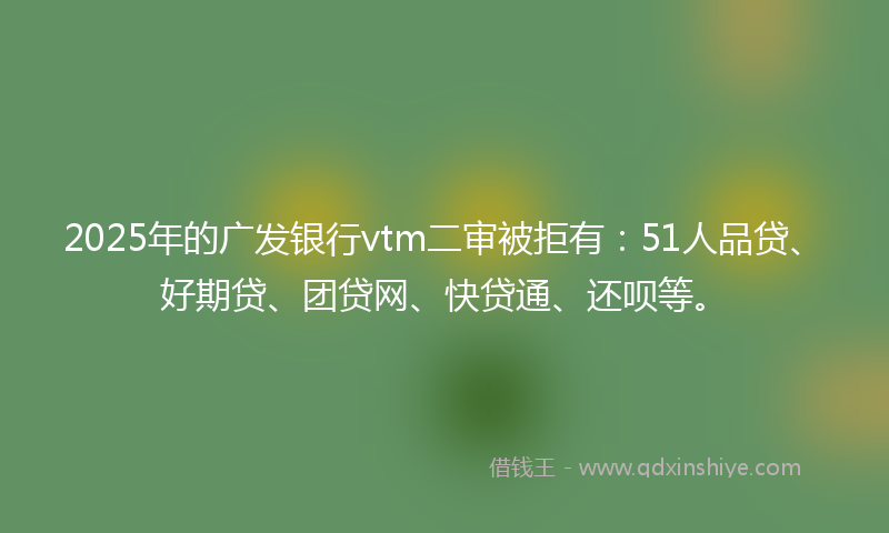 2025年的广发银行vtm二审被拒有：51人品贷、好期贷、团贷网、快贷通、还呗等。