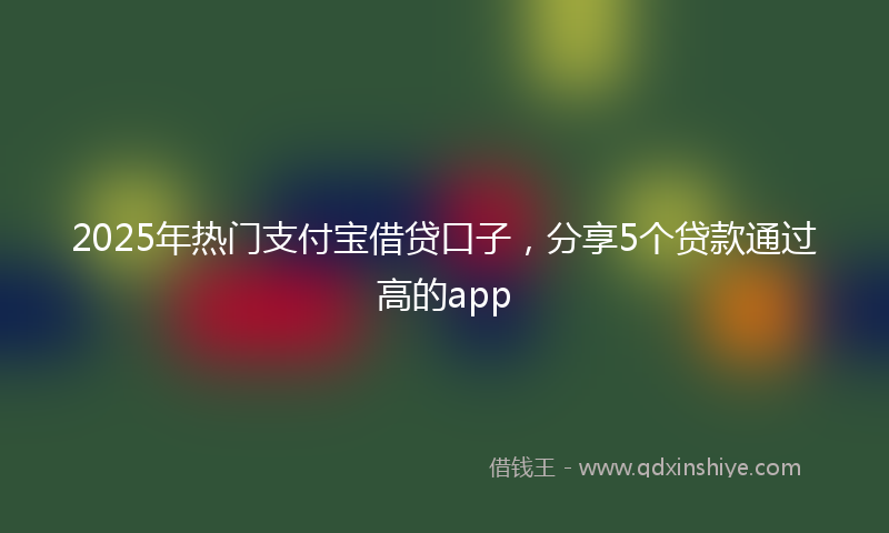 2025年热门支付宝借贷口子，分享5个贷款通过高的app