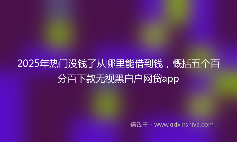 2025年热门没钱了从哪里能借到钱，概括五个百分百下款无视黑白户网贷app