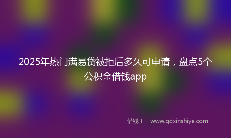 2025年热门满易贷被拒后多久可申请，盘点5个公积金借钱app