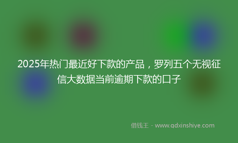 2025年热门最近好下款的产品，罗列五个无视征信大数据当前逾期下款的口子