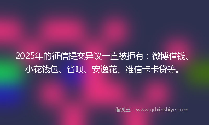 2025年的征信提交异议一直被拒有：微博借钱、小花钱包、省呗、安逸花、维信卡卡贷等。