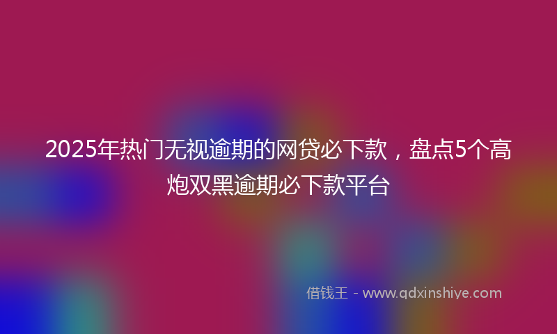 2025年热门无视逾期的网贷必下款，盘点5个高炮双黑逾期必下款平台