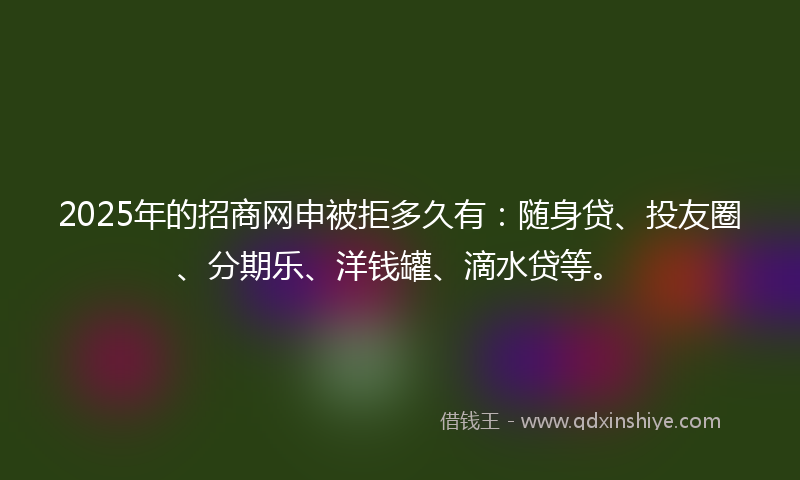 2025年的招商网申被拒多久有：随身贷、投友圈、分期乐、洋钱罐、滴水贷等。