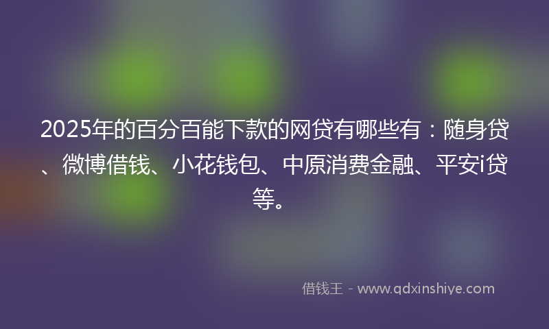 2025年的百分百能下款的网贷有哪些有：随身贷、微博借钱、小花钱包、中原消费金融、平安i贷等。
