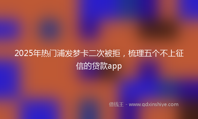 2025年热门浦发梦卡二次被拒，梳理五个不上征信的贷款app