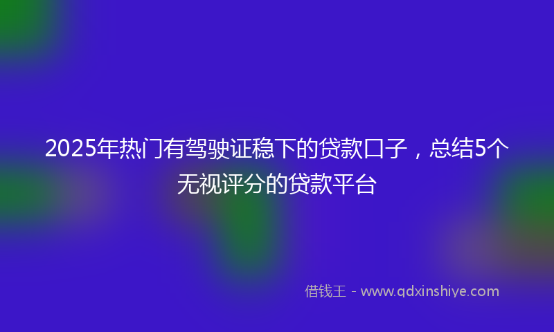 2025年热门有驾驶证稳下的贷款口子，总结5个无视评分的贷款平台