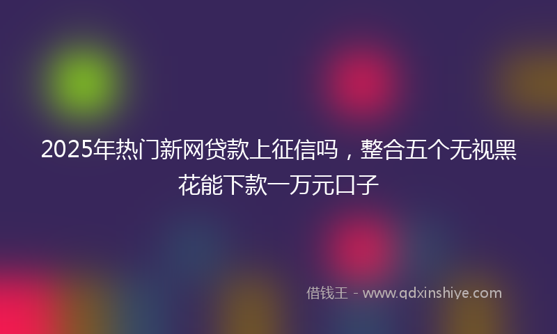 2025年热门新网贷款上征信吗，整合五个无视黑花能下款一万元口子