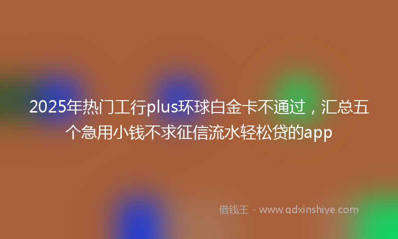 2025年热门工行plus环球白金卡不通过，汇总五个急用小钱不求征信流水轻松贷的app