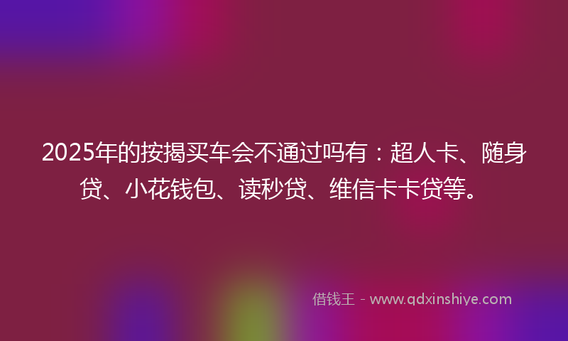 2025年的按揭买车会不通过吗有：超人卡、随身贷、小花钱包、读秒贷、维信卡卡贷等。
