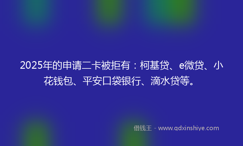 2025年的申请二卡被拒有：柯基贷、e微贷、小花钱包、平安口袋银行、滴水贷等。