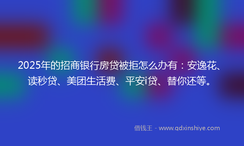 2025年的招商银行房贷被拒怎么办有：安逸花、读秒贷、美团生活费、平安i贷、替你还等。