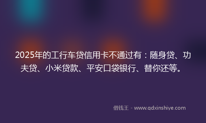 2025年的工行车贷信用卡不通过有：随身贷、功夫贷、小米贷款、平安口袋银行、替你还等。