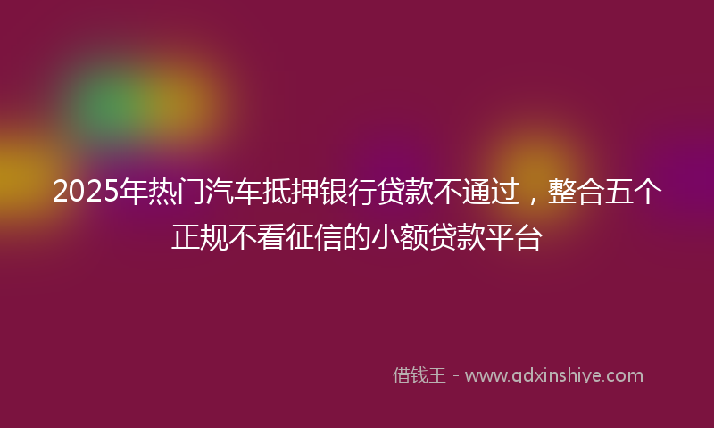 2025年热门汽车抵押银行贷款不通过，整合五个正规不看征信的小额贷款平台