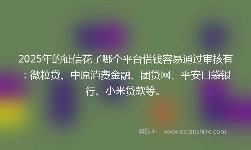 2025年的征信花了哪个平台借钱容易通过审核有：微粒贷、中原消费金融、团贷网、平安口袋银行、小米贷款等。