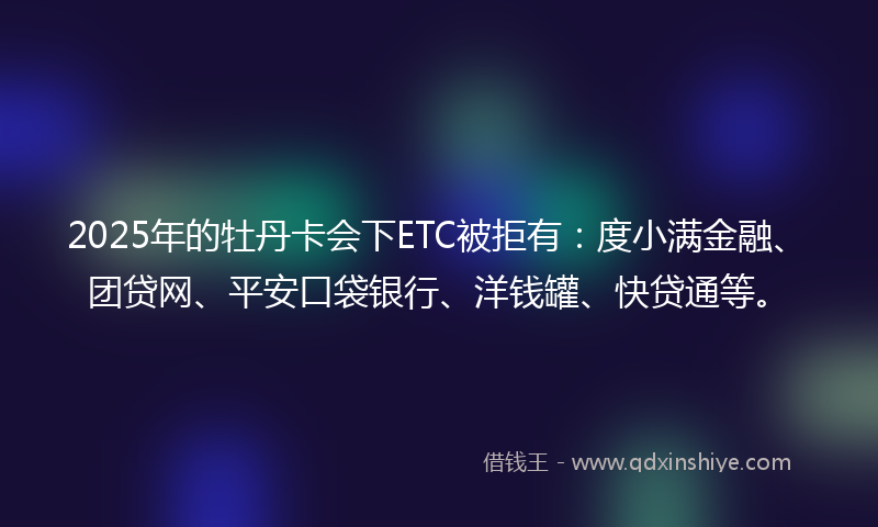 2025年的牡丹卡会下ETC被拒有：度小满金融、团贷网、平安口袋银行、洋钱罐、快贷通等。