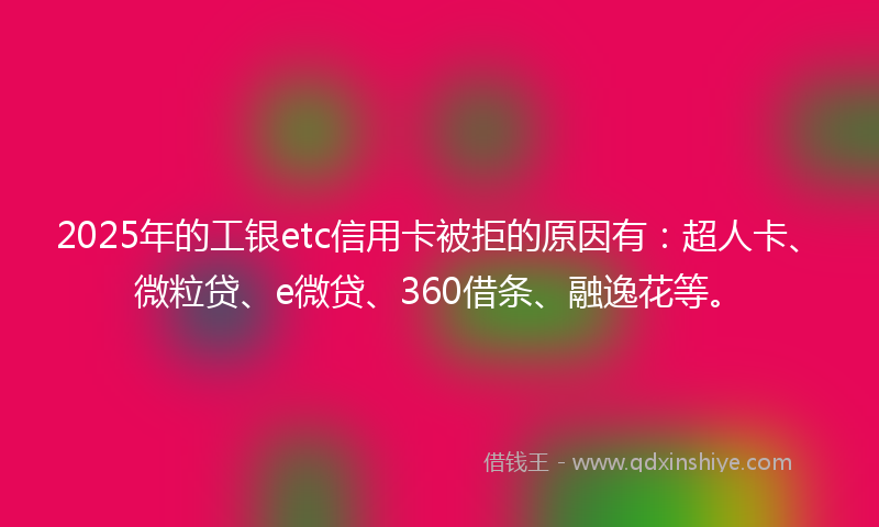 2025年的工银etc信用卡被拒的原因有：超人卡、微粒贷、e微贷、360借条、融逸花等。