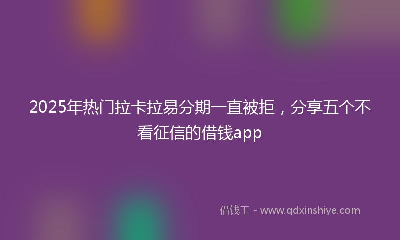 2025年热门拉卡拉易分期一直被拒，分享五个不看征信的借钱app