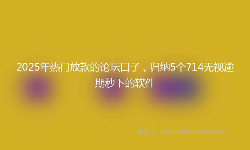 2025年热门放款的论坛口子，归纳5个714无视逾期秒下的软件