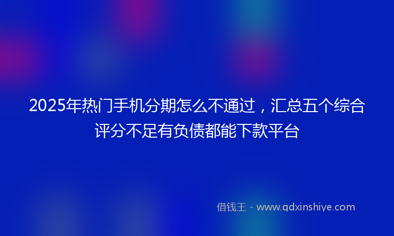 2025年热门手机分期怎么不通过，汇总五个综合评分不足有负债都能下款平台