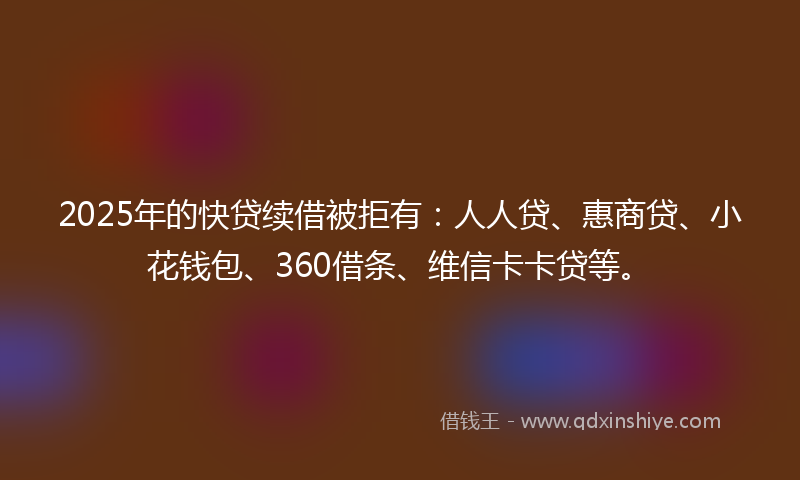 2025年的快贷续借被拒有：人人贷、惠商贷、小花钱包、360借条、维信卡卡贷等。
