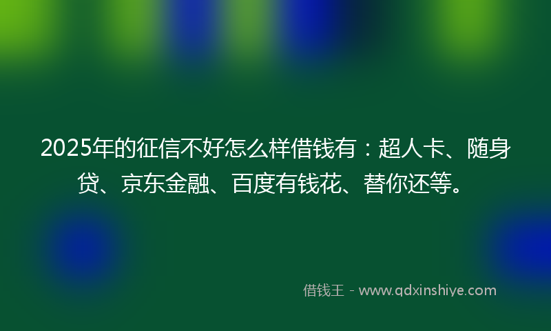 2025年的征信不好怎么样借钱有：超人卡、随身贷、京东金融、百度有钱花、替你还等。