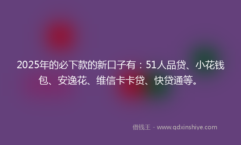 2025年的必下款的新口子有：51人品贷、小花钱包、安逸花、维信卡卡贷、快贷通等。