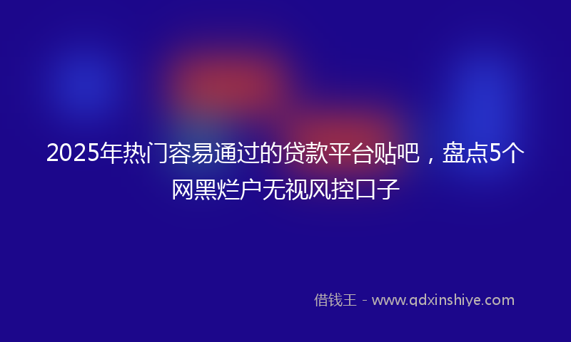 2025年热门容易通过的贷款平台贴吧，盘点5个网黑烂户无视风控口子