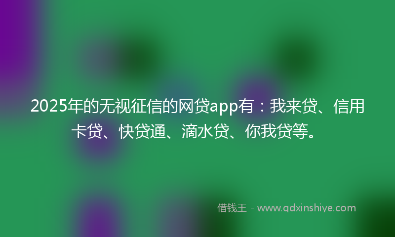 2025年的无视征信的网贷app有：我来贷、信用卡贷、快贷通、滴水贷、你我贷等。