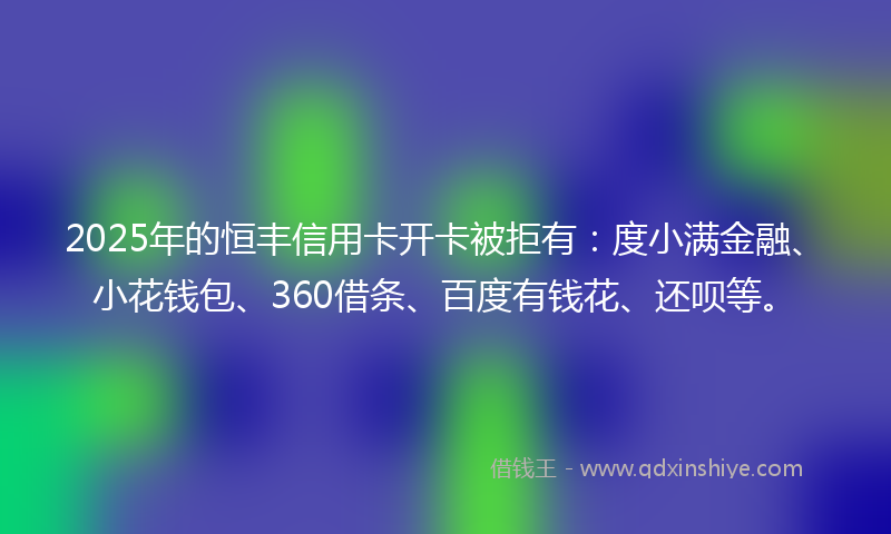 2025年的恒丰信用卡开卡被拒有：度小满金融、小花钱包、360借条、百度有钱花、还呗等。