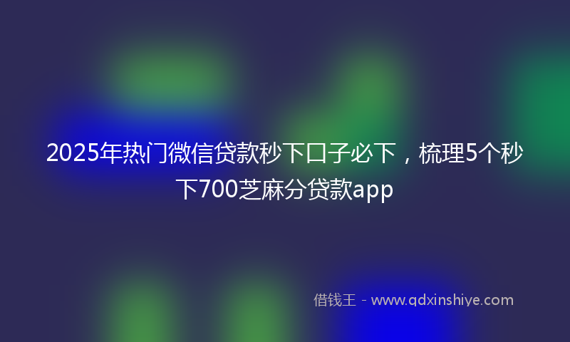 2025年热门微信贷款秒下口子必下，梳理5个秒下700芝麻分贷款app