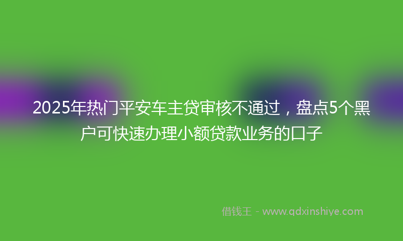 2025年热门平安车主贷审核不通过，盘点5个黑户可快速办理小额贷款业务的口子