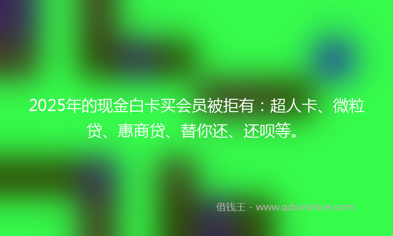 2025年的现金白卡买会员被拒有：超人卡、微粒贷、惠商贷、替你还、还呗等。