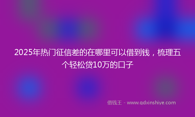 2025年热门征信差的在哪里可以借到钱，梳理五个轻松贷10万的口子