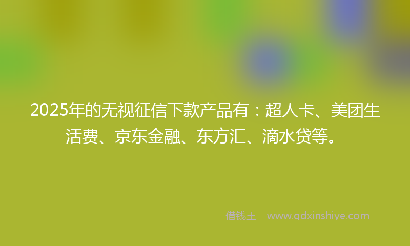 2025年的无视征信下款产品有：超人卡、美团生活费、京东金融、东方汇、滴水贷等。