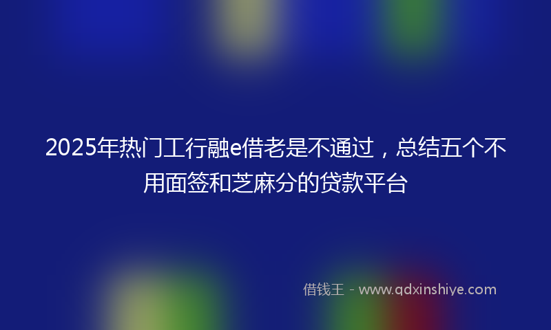2025年热门工行融e借老是不通过，总结五个不用面签和芝麻分的贷款平台