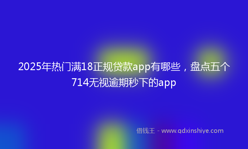 2025年热门满18正规贷款app有哪些，盘点五个714无视逾期秒下的app