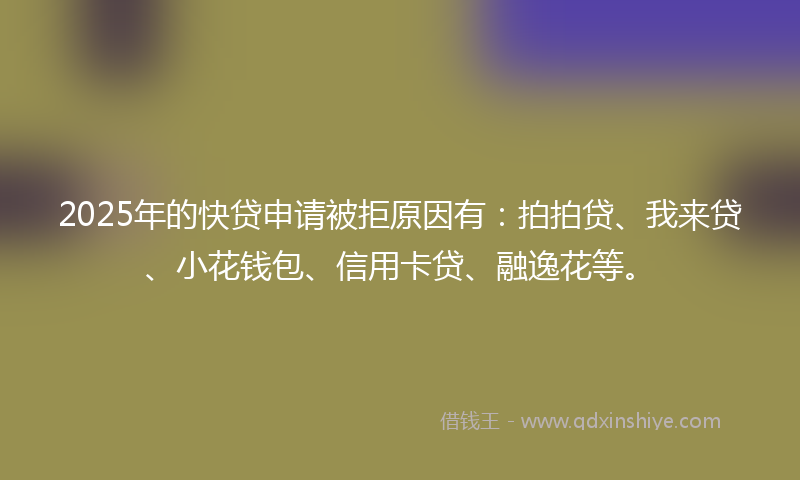 2025年的快贷申请被拒原因有：拍拍贷、我来贷、小花钱包、信用卡贷、融逸花等。