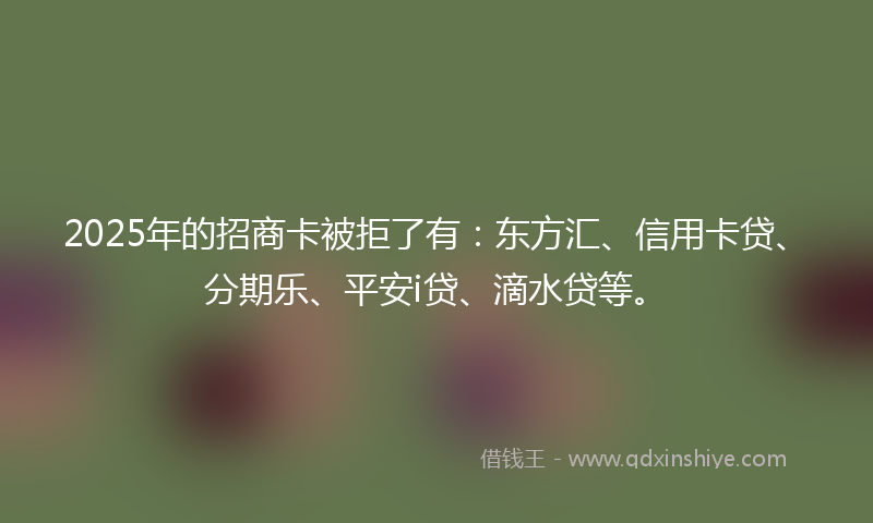 2025年的招商卡被拒了有：东方汇、信用卡贷、分期乐、平安i贷、滴水贷等。