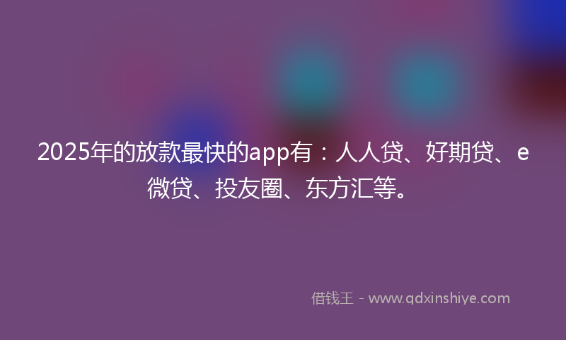 2025年的放款最快的app有：人人贷、好期贷、e微贷、投友圈、东方汇等。