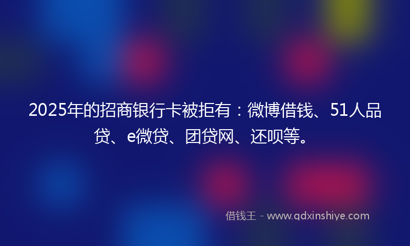 2025年的招商银行卡被拒有：微博借钱、51人品贷、e微贷、团贷网、还呗等。